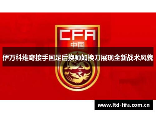 伊万科维奇接手国足后换帅如换刀展现全新战术风貌 伊万科维奇接手国足后换帅如换刀展现全新战术风貌